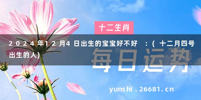 2024年12月4日出生的宝宝好不好 :(十二月四号出生的人)